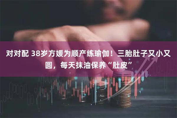 对对配 38岁方媛为顺产练瑜伽！三胎肚子又小又圆，每天抹油保养“肚皮”