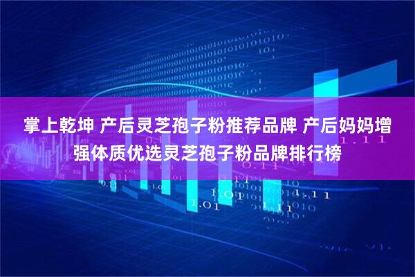 掌上乾坤 产后灵芝孢子粉推荐品牌 产后妈妈增强体质优选灵芝孢子粉品牌排行榜