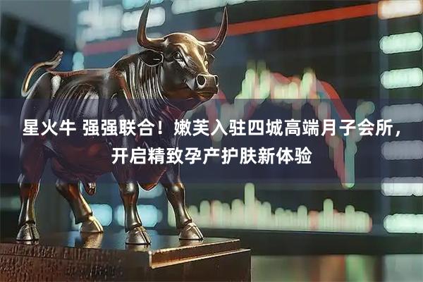 星火牛 强强联合！嫩芙入驻四城高端月子会所，开启精致孕产护肤新体验