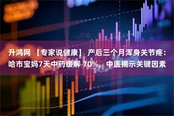 升鸿网 【专家说健康】 产后三个月浑身关节疼：哈市宝妈7天中药缓解 70%，中医揭示关键因素