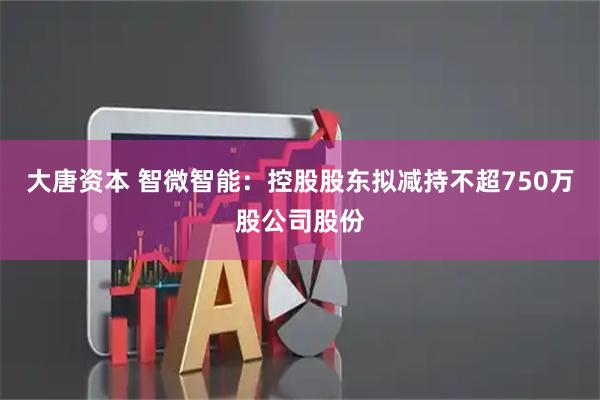 大唐资本 智微智能：控股股东拟减持不超750万股公司股份