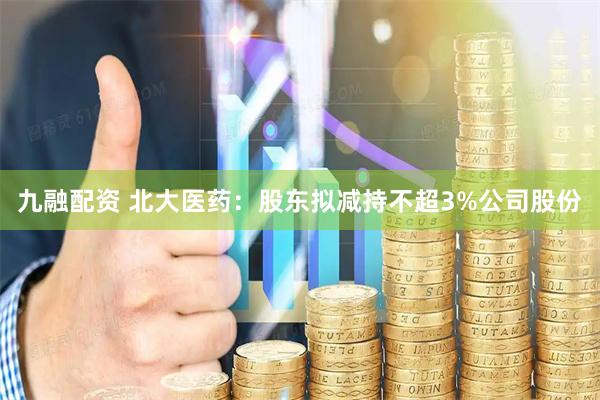 九融配资 北大医药：股东拟减持不超3%公司股份