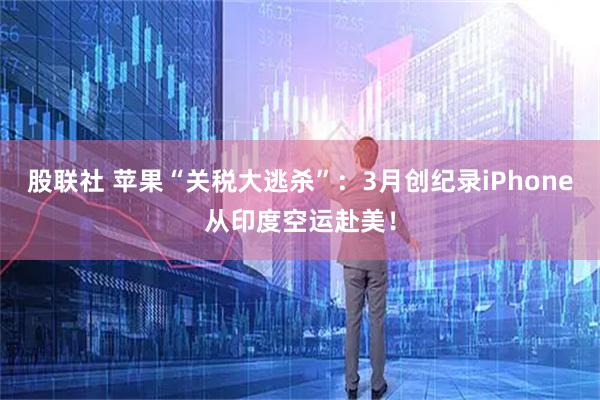 股联社 苹果“关税大逃杀”：3月创纪录iPhone从印度空运赴美！