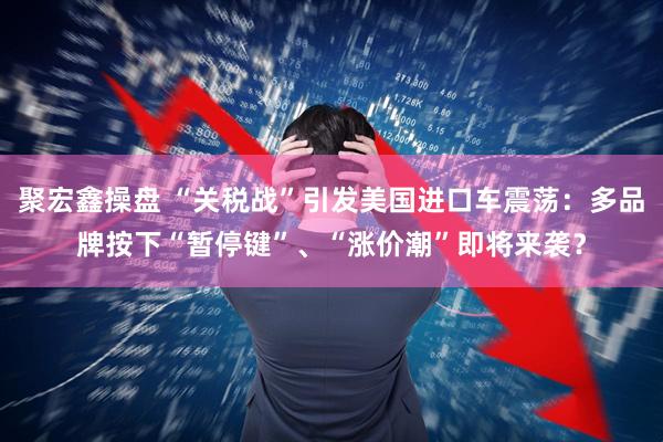 聚宏鑫操盘 “关税战”引发美国进口车震荡：多品牌按下“暂停键”、“涨价潮”即将来袭？
