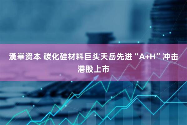 漢崋资本 碳化硅材料巨头天岳先进“A+H”冲击港股上市