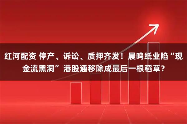 红河配资 停产、诉讼、质押齐发！晨鸣纸业陷“现金流黑洞” 港股通移除成最后一根稻草？