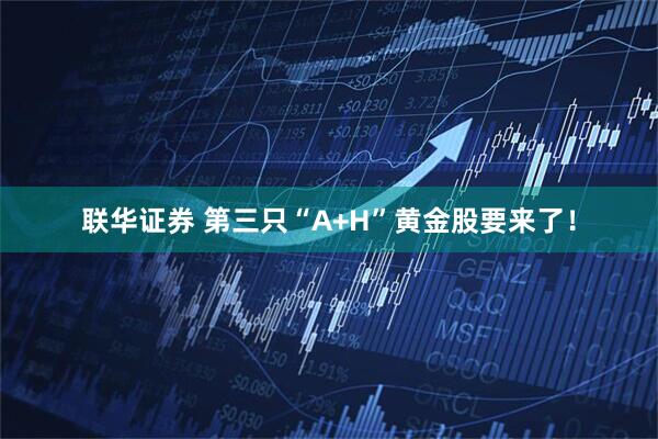 联华证券 第三只“A+H”黄金股要来了！