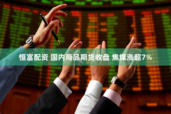 恒富配资 国内商品期货收盘 焦煤涨超7%