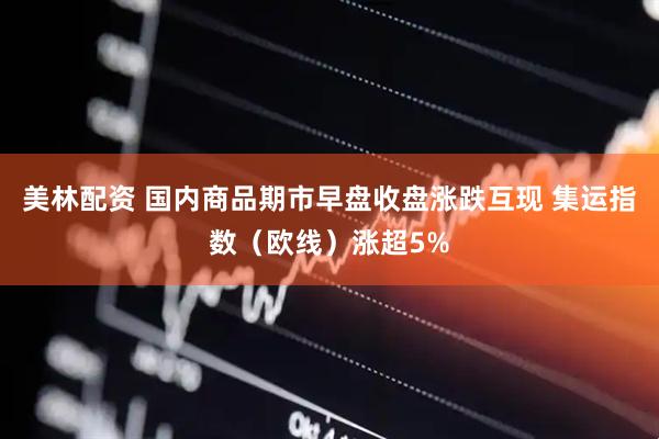 美林配资 国内商品期市早盘收盘涨跌互现 集运指数（欧线）涨超5%