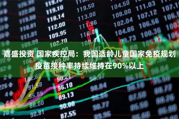 嘉盛投资 国家疾控局：我国适龄儿童国家免疫规划疫苗接种率持续维持在90%以上