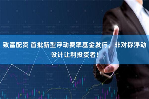 致富配资 首批新型浮动费率基金发行，非对称浮动设计让利投资者！