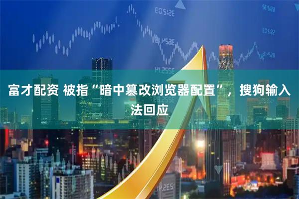 富才配资 被指“暗中篡改浏览器配置”，搜狗输入法回应