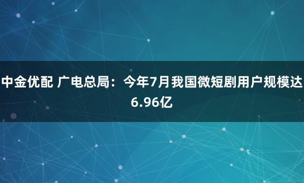 中金优配 广电总局：今年7月我国微短剧用户规模达6.96亿