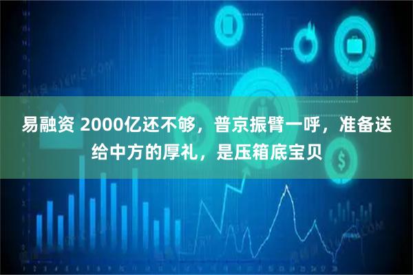 易融资 2000亿还不够，普京振臂一呼，准备送给中方的厚礼，是压箱底宝贝