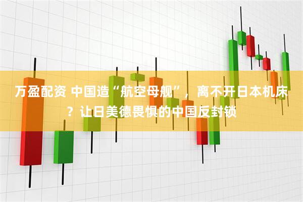 万盈配资 中国造“航空母舰”，离不开日本机床？让日美德畏惧的中国反封锁
