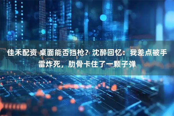 佳禾配资 桌面能否挡枪？沈醉回忆：我差点被手雷炸死，肋骨卡住了一颗子弹