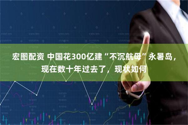 宏图配资 中国花300亿建“不沉航母”永暑岛，现在数十年过去了，现状如何