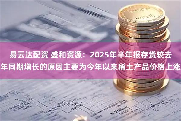 易云达配资 盛和资源：2025年半年报存货较去年同期增长的原因主要为今年以来稀土产品价格上涨