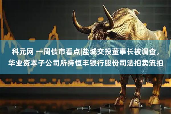 科元网 一周债市看点|盐城交投董事长被调查，华业资本子公司所持恒丰银行股份司法拍卖流拍