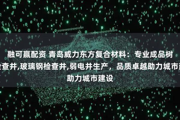 融可赢配资 青岛威力东方复合材料：专业成品树脂检查井,玻璃钢检查井,弱电井生产，品质卓越助力城市建设
