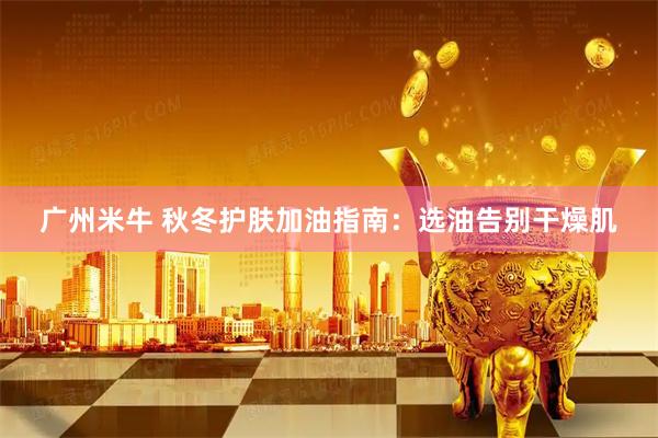 广州米牛 秋冬护肤加油指南：选油告别干燥肌