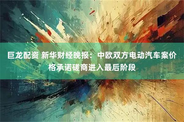 巨龙配资 新华财经晚报：中欧双方电动汽车案价格承诺磋商进入最后阶段