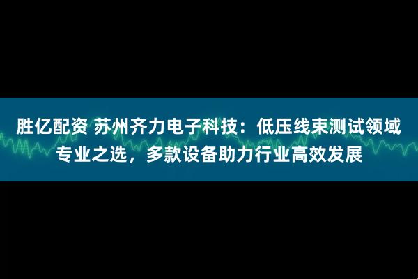胜亿配资 苏州齐力电子科技：低压线束测试领域专业之选，多款设备助力行业高效发展