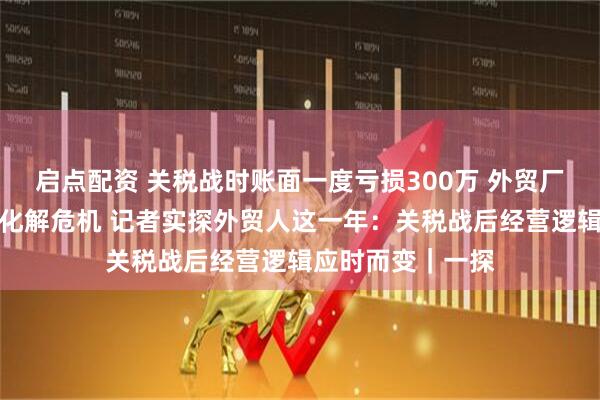 启点配资 关税战时账面一度亏损300万 外贸厂家一个举动成功化解危机 记者实探外贸人这一年：关税战后经营逻辑应时而变｜一探