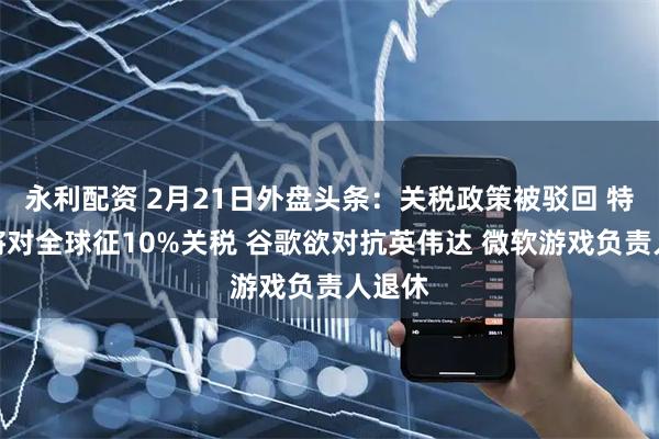永利配资 2月21日外盘头条：关税政策被驳回 特朗普将对全球征10%关税 谷歌欲对抗英伟达 微软游戏负责人退休