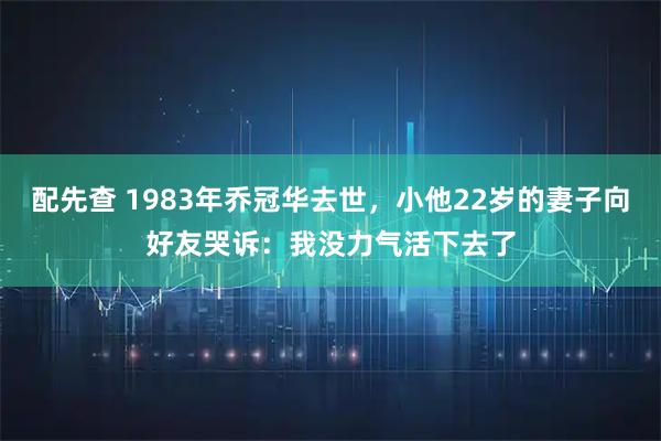 配先查 1983年乔冠华去世,小他22岁的妻子向好友哭诉:我没力气活下去了