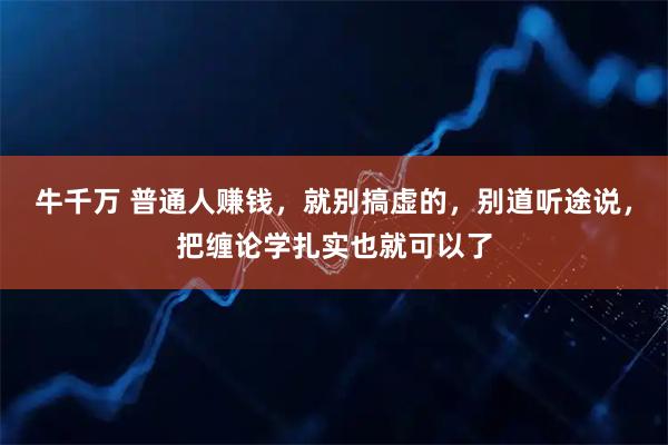 牛千万 普通人赚钱，就别搞虚的，别道听途说，把缠论学扎实也就可以了