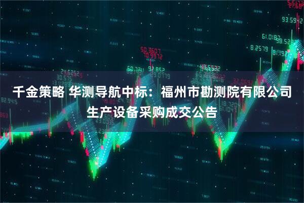 千金策略 华测导航中标:福州市勘测院有限公司生产设备采购成交公告