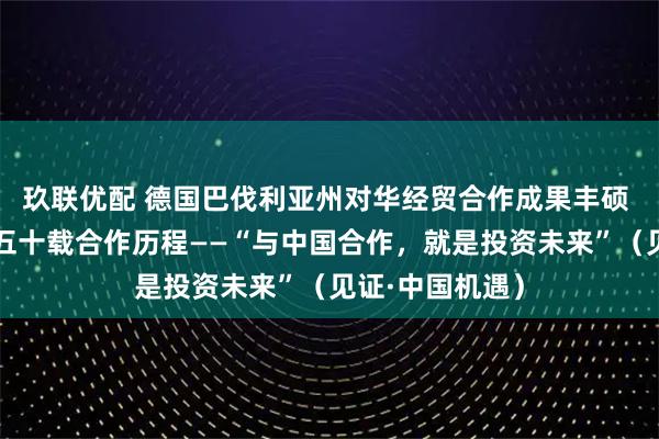 玖联优配 德国巴伐利亚州对华经贸合作成果丰硕 本报记者追寻五十载合作历程——“与中国合作,就是投资未来”(见证·中国机遇)