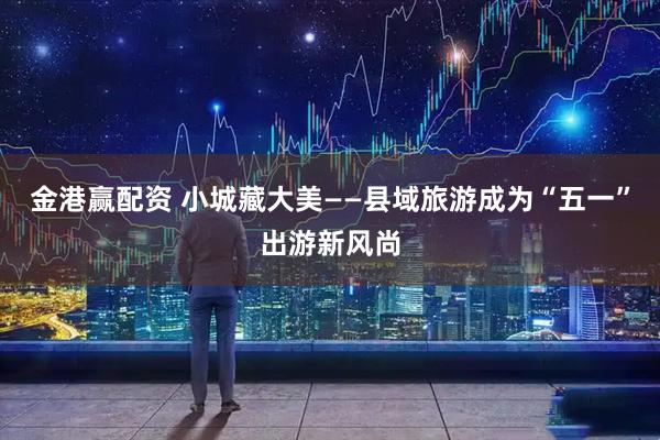 金港赢配资 小城藏大美——县域旅游成为“五一”出游新风尚