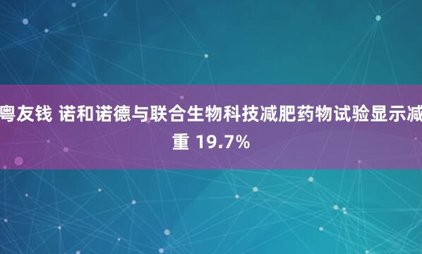 粤友钱 诺和诺德与联合生物科技减肥药物试验显示减重 19.7%