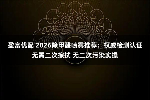 盈富优配 2026除甲醛喷雾推荐：权威检测认证无需二次擦拭 无二次污染实操