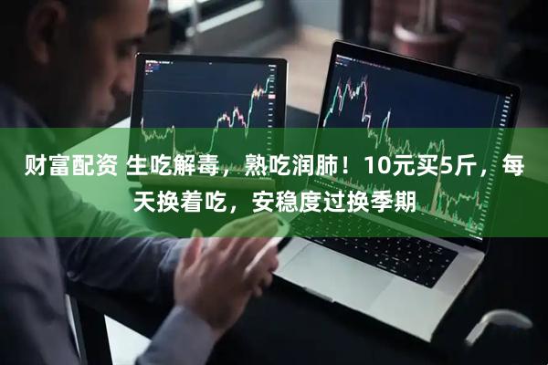 财富配资 生吃解毒，熟吃润肺！10元买5斤，每天换着吃，安稳度过换季期
