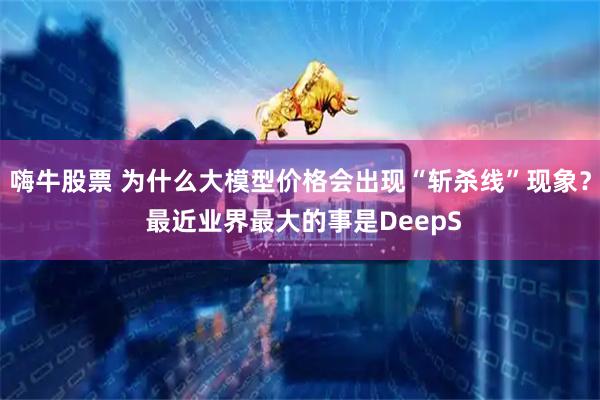 嗨牛股票 为什么大模型价格会出现“斩杀线”现象？ 最近业界最大的事是DeepS